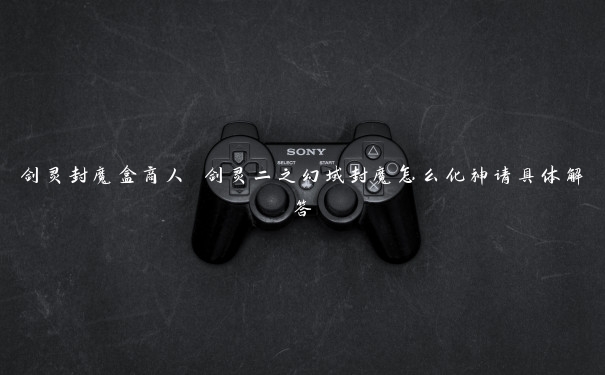 剑灵封魔盒商人 剑灵二之幻域封魔怎么化神请具体解答 剑灵封魔盒商人 剑灵二之幻域封魔怎么化神请具体解答