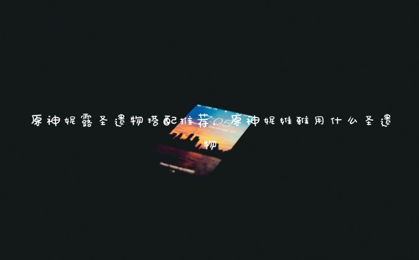原神妮露圣遗物搭配推荐,原神妮维雅用什么圣遗物 原神妮露圣遗物搭配推荐,原神妮维雅用什么圣遗物