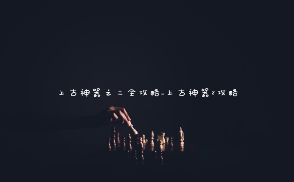 上古神器之二全攻略_上古神器2攻略 上古神器之二全攻略_上古神器2攻略