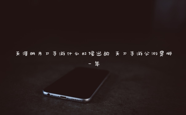 天涯明月刀手游什么时候出的 天刀手游公测是哪一年