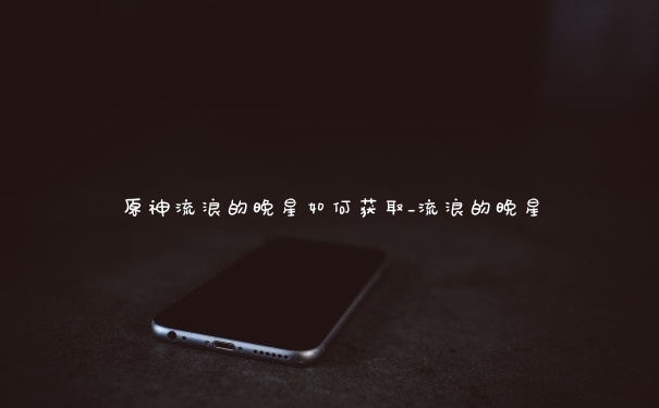 原神流浪的晚星如何获取_流浪的晚星