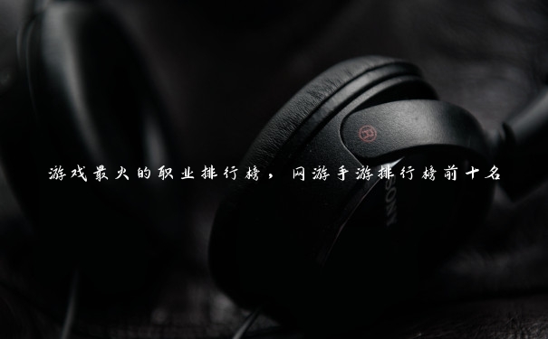 游戏最火的职业排行榜，网游手游排行榜前十名