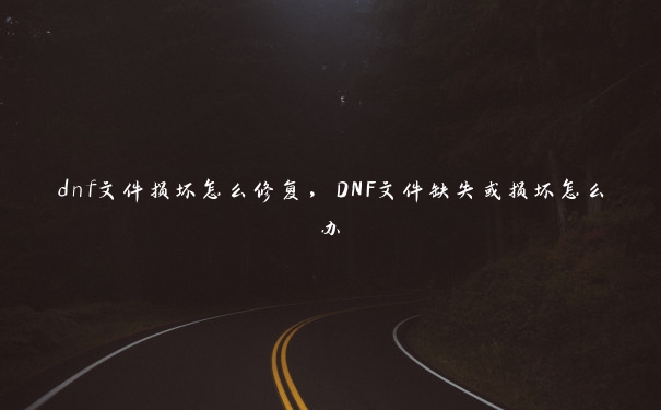 dnf文件损坏怎么修复，DNF文件缺失或损坏怎么办