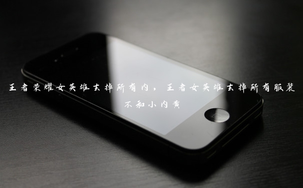 王者荣耀女英雄去掉所有内，王者女英雄去掉所有服装不和小内黄