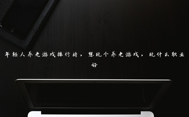 年轻人养老游戏排行榜，想玩个养老游戏，玩什么职业好