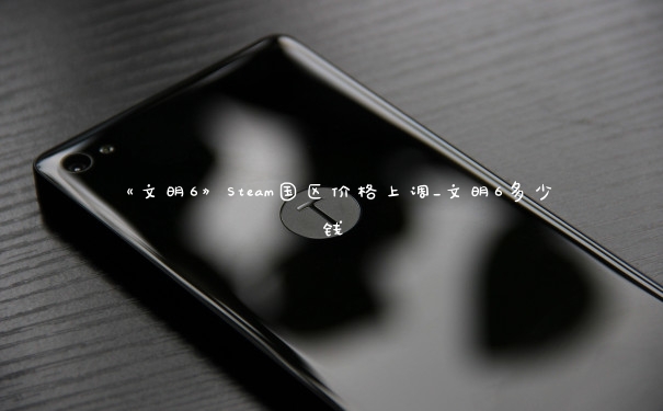 《文明6》Steam国区价格上调_文明6多少钱