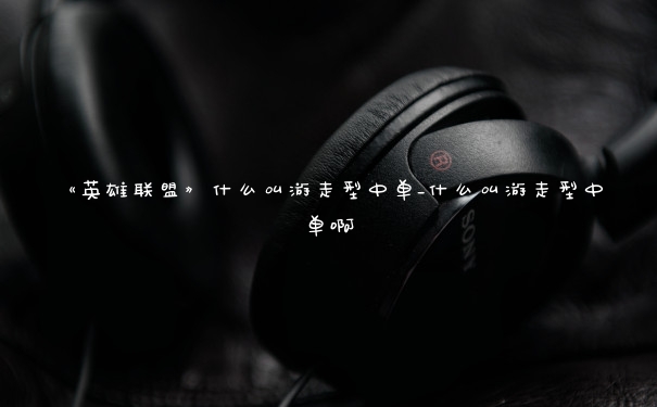 《英雄联盟》什么叫游走型中单_什么叫游走型中单啊