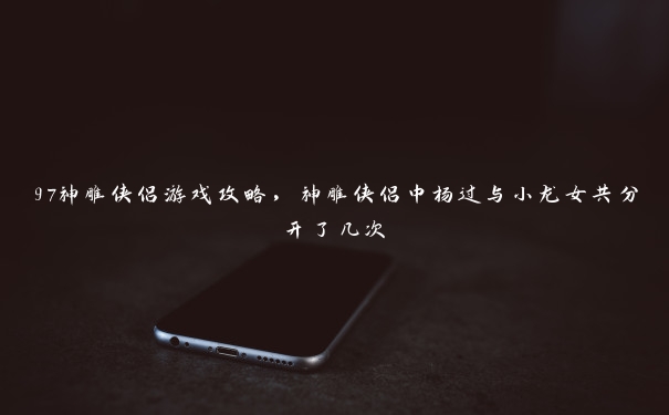 97神雕侠侣游戏攻略，神雕侠侣中杨过与小龙女共分开了几次