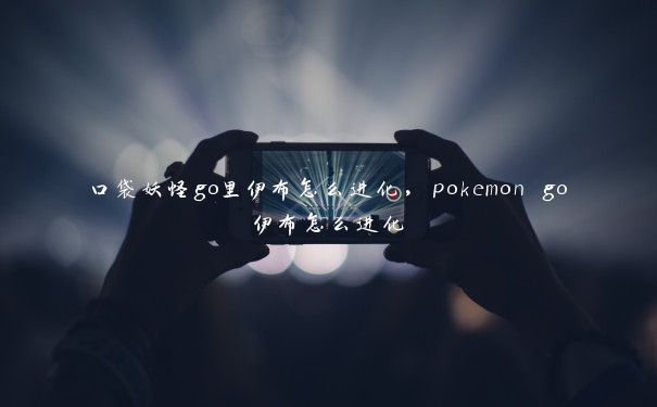 口袋妖怪go里伊布怎么进化，pokemon go伊布怎么进化
