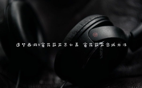 造梦西游3宣花葫芦怎么弄 宣花葫芦合成方法
