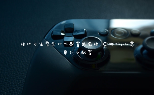 绝地求生需要什么配置的电脑 电脑玩pubg需要什么配置