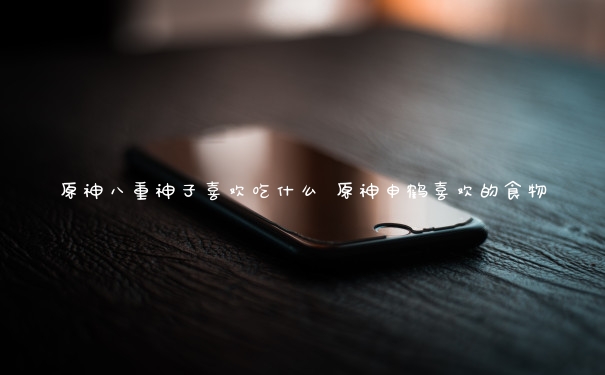 原神八重神子喜欢吃什么 原神申鹤喜欢的食物