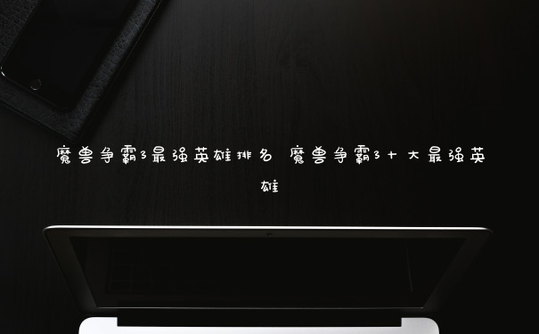魔兽争霸3最强英雄排名 魔兽争霸3十大最强英雄
