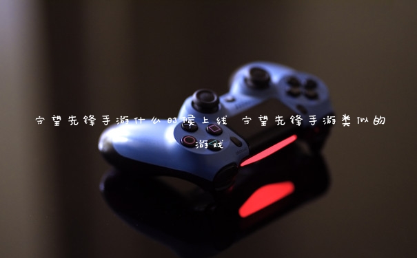 守望先锋手游什么时候上线 守望先锋手游类似的游戏