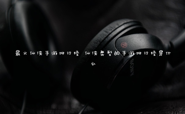 最火仙侠手游排行榜 仙侠类型的手游排行榜是什么 最火仙侠手游排行榜 仙侠类型的手游排行榜是什么